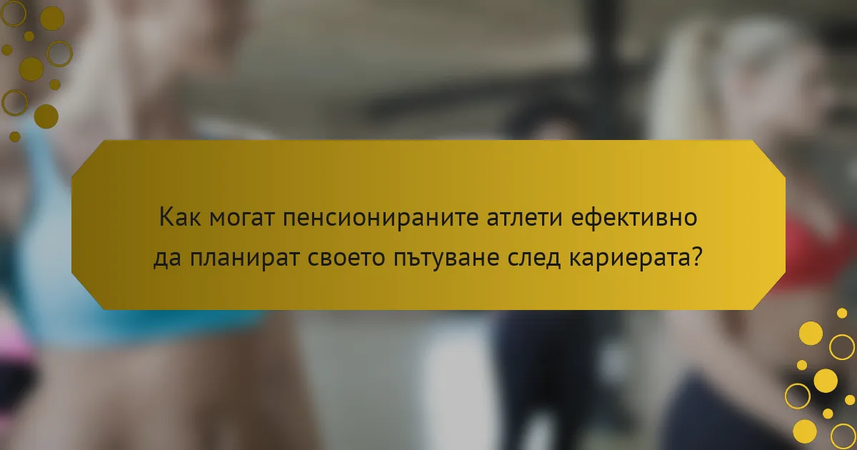 Как могат пенсионираните атлети ефективно да планират своето пътуване след кариерата?