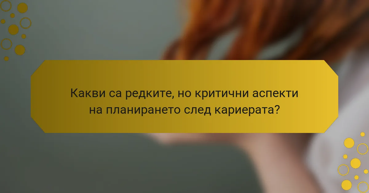 Какви са редките, но критични аспекти на планирането след кариерата?